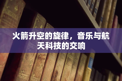 火箭升空的旋律，音乐与航天科技的交响