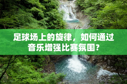 足球场上的旋律，如何通过音乐增强比赛氛围？