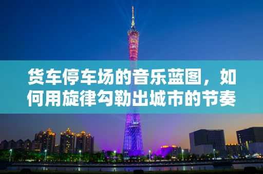 货车停车场的音乐蓝图，如何用旋律勾勒出城市的节奏？