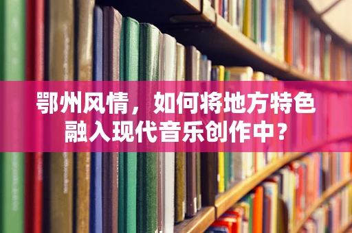 鄂州风情，如何将地方特色融入现代音乐创作中？