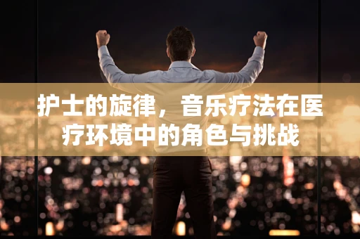 护士的旋律，音乐疗法在医疗环境中的角色与挑战