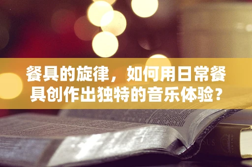 餐具的旋律，如何用日常餐具创作出独特的音乐体验？