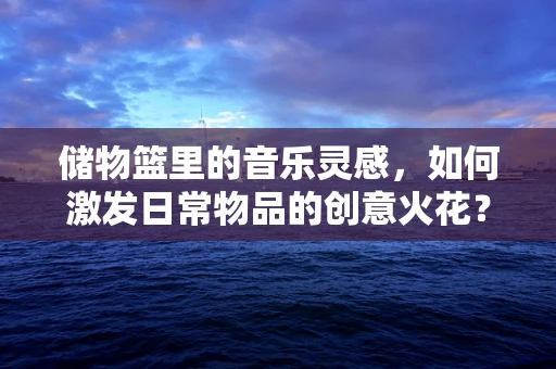 储物篮里的音乐灵感，如何激发日常物品的创意火花？