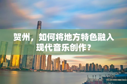 贺州，如何将地方特色融入现代音乐创作？