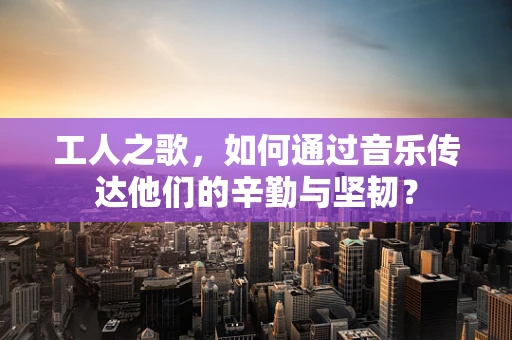 工人之歌，如何通过音乐传达他们的辛勤与坚韧？