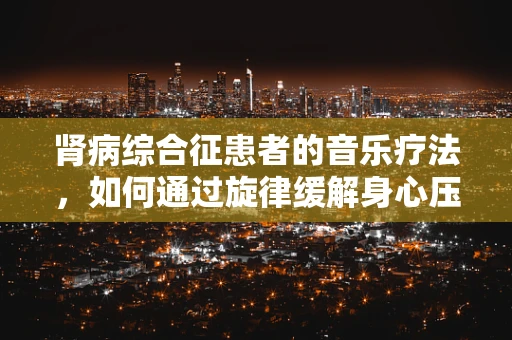 肾病综合征患者的音乐疗法，如何通过旋律缓解身心压力？