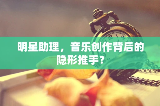 明星助理，音乐创作背后的隐形推手？