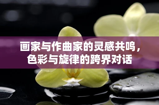 画家与作曲家的灵感共鸣，色彩与旋律的跨界对话