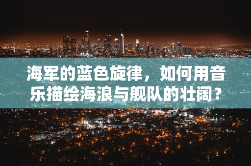 海军的蓝色旋律，如何用音乐描绘海浪与舰队的壮阔？