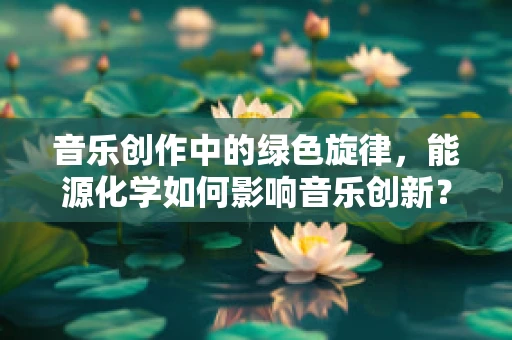音乐创作中的绿色旋律，能源化学如何影响音乐创新？