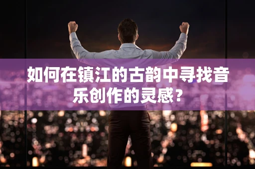 如何在镇江的古韵中寻找音乐创作的灵感？