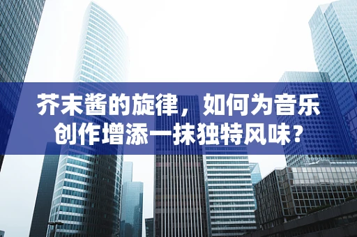 芥末酱的旋律，如何为音乐创作增添一抹独特风味？