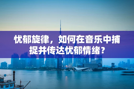 忧郁旋律，如何在音乐中捕捉并传达忧郁情绪？