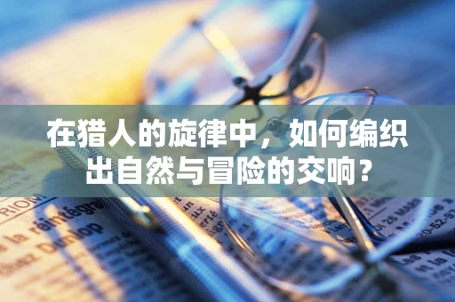 在猎人的旋律中，如何编织出自然与冒险的交响？