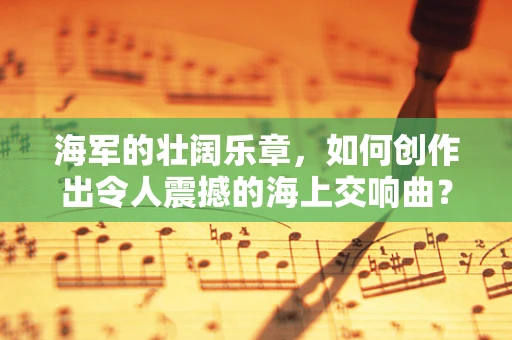 海军的壮阔乐章，如何创作出令人震撼的海上交响曲？