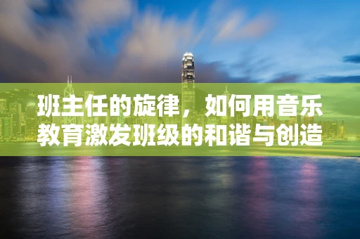 班主任的旋律，如何用音乐教育激发班级的和谐与创造力？
