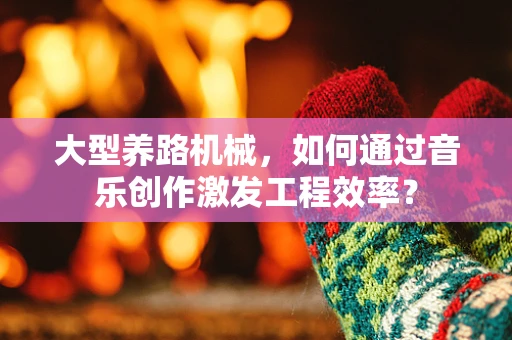 大型养路机械，如何通过音乐创作激发工程效率？
