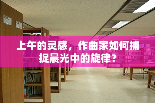 上午的灵感，作曲家如何捕捉晨光中的旋律？