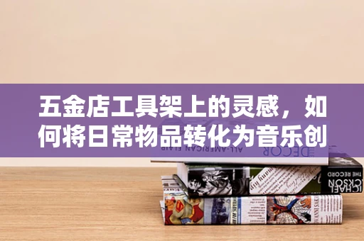 五金店工具架上的灵感，如何将日常物品转化为音乐创作的灵感源泉？