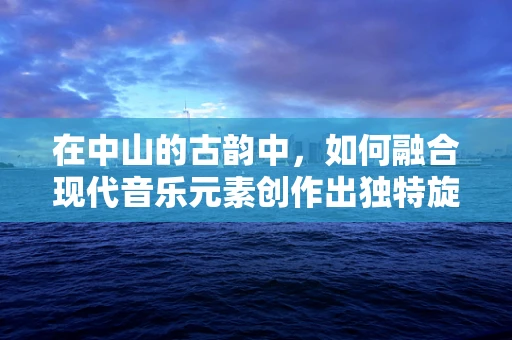 在中山的古韵中，如何融合现代音乐元素创作出独特旋律？