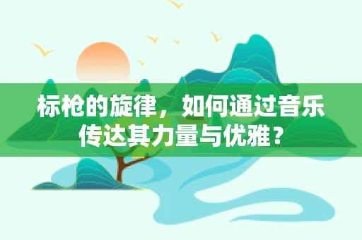 标枪的旋律，如何通过音乐传达其力量与优雅？