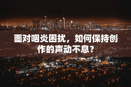 面对咽炎困扰，如何保持创作的声动不息？