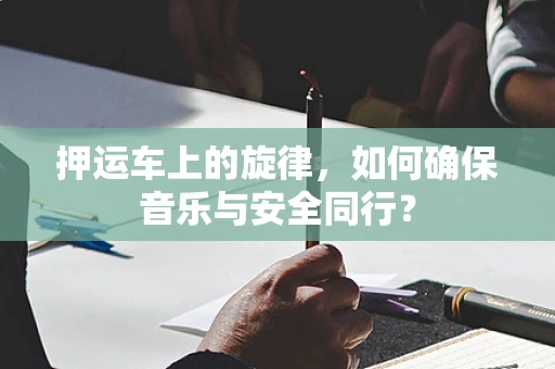 押运车上的旋律，如何确保音乐与安全同行？