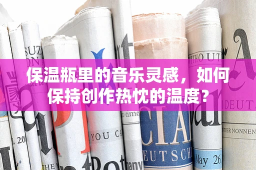 保温瓶里的音乐灵感，如何保持创作热忱的温度？