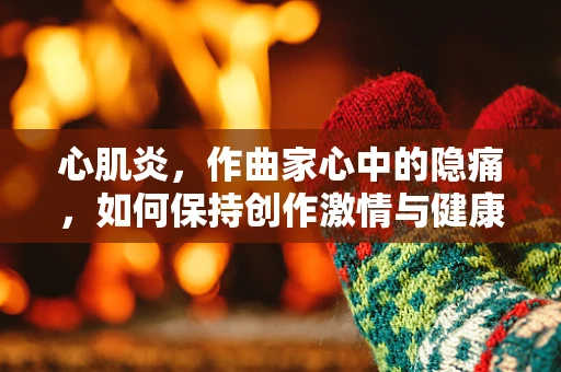 心肌炎，作曲家心中的隐痛，如何保持创作激情与健康平衡？