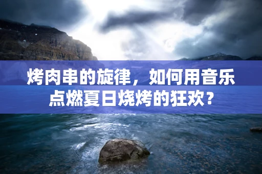烤肉串的旋律，如何用音乐点燃夏日烧烤的狂欢？