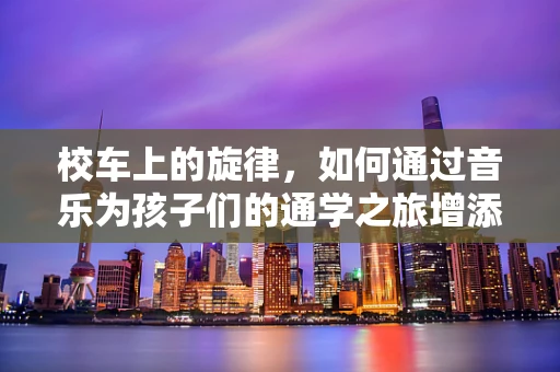 校车上的旋律，如何通过音乐为孩子们的通学之旅增添色彩？