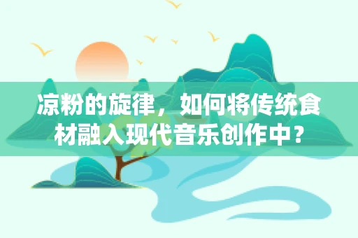 凉粉的旋律，如何将传统食材融入现代音乐创作中？