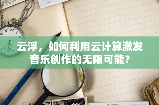 云浮，如何利用云计算激发音乐创作的无限可能？