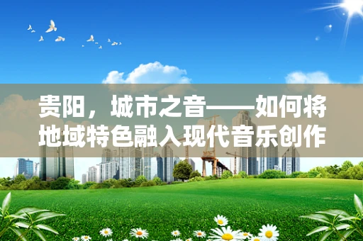 贵阳，城市之音——如何将地域特色融入现代音乐创作？