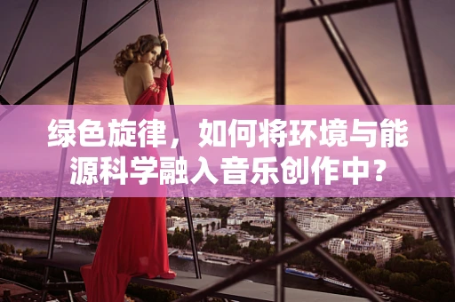 绿色旋律，如何将环境与能源科学融入音乐创作中？