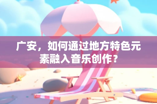 广安，如何通过地方特色元素融入音乐创作？