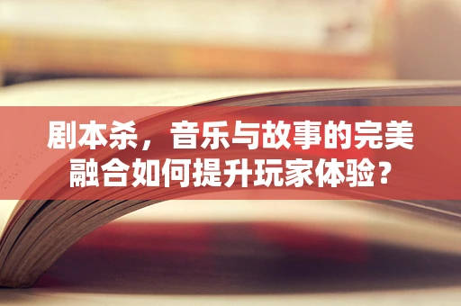剧本杀，音乐与故事的完美融合如何提升玩家体验？