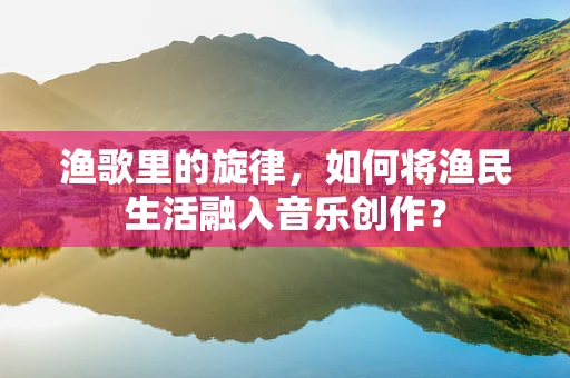 渔歌里的旋律，如何将渔民生活融入音乐创作？