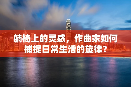 躺椅上的灵感，作曲家如何捕捉日常生活的旋律？