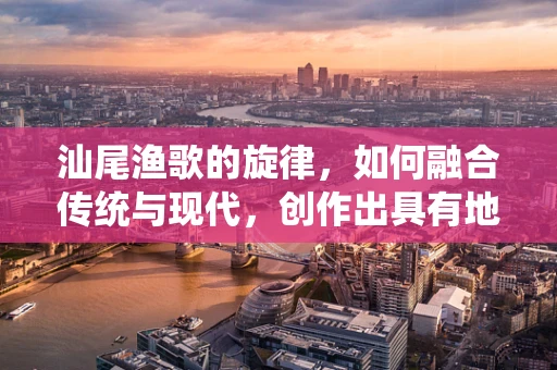 汕尾渔歌的旋律，如何融合传统与现代，创作出具有地方特色的音乐作品？