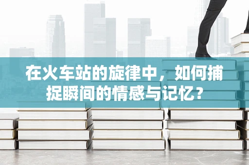 在火车站的旋律中，如何捕捉瞬间的情感与记忆？