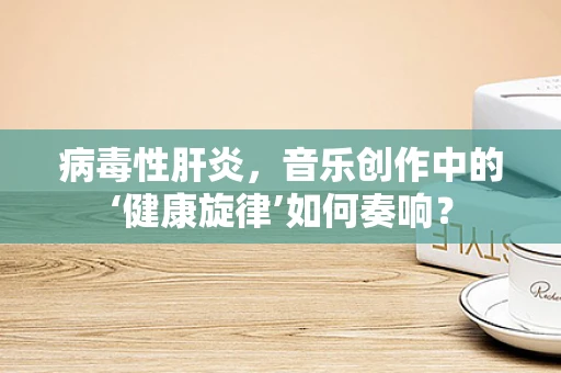 病毒性肝炎，音乐创作中的‘健康旋律’如何奏响？