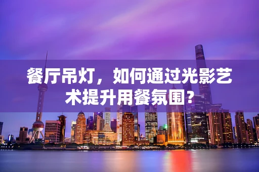 餐厅吊灯，如何通过光影艺术提升用餐氛围？