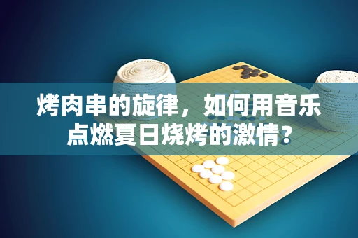 烤肉串的旋律，如何用音乐点燃夏日烧烤的激情？