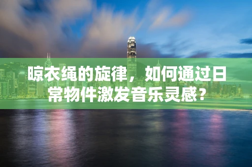 晾衣绳的旋律，如何通过日常物件激发音乐灵感？
