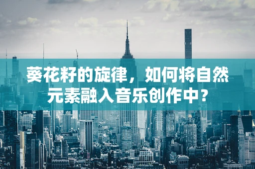 葵花籽的旋律，如何将自然元素融入音乐创作中？