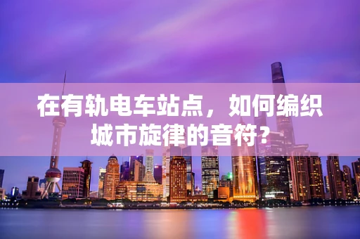 在有轨电车站点，如何编织城市旋律的音符？