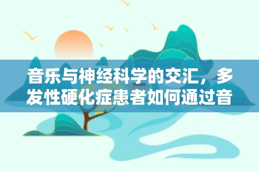 音乐与神经科学的交汇，多发性硬化症患者如何通过音乐疗法缓解症状？