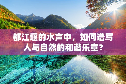 都江堰的水声中，如何谱写人与自然的和谐乐章？