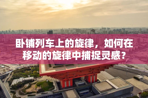 卧铺列车上的旋律，如何在移动的旋律中捕捉灵感？